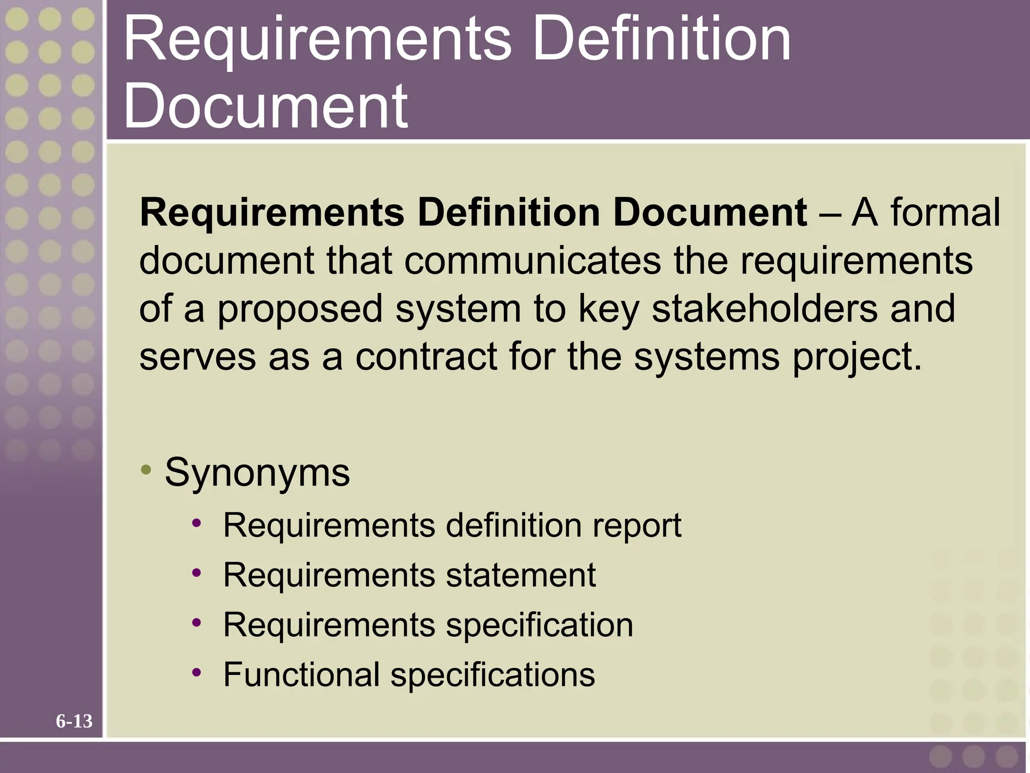 6-13
Requirements Definition
Document
Requirements Definition Document – A formal
document that communicates the requirements
of a proposed system to key stakeholders and
serves as a contract for the systems project.
• Synonyms
• Requirements definition report
• Requirements statement
• Requirements specification
• Functional specifications
 