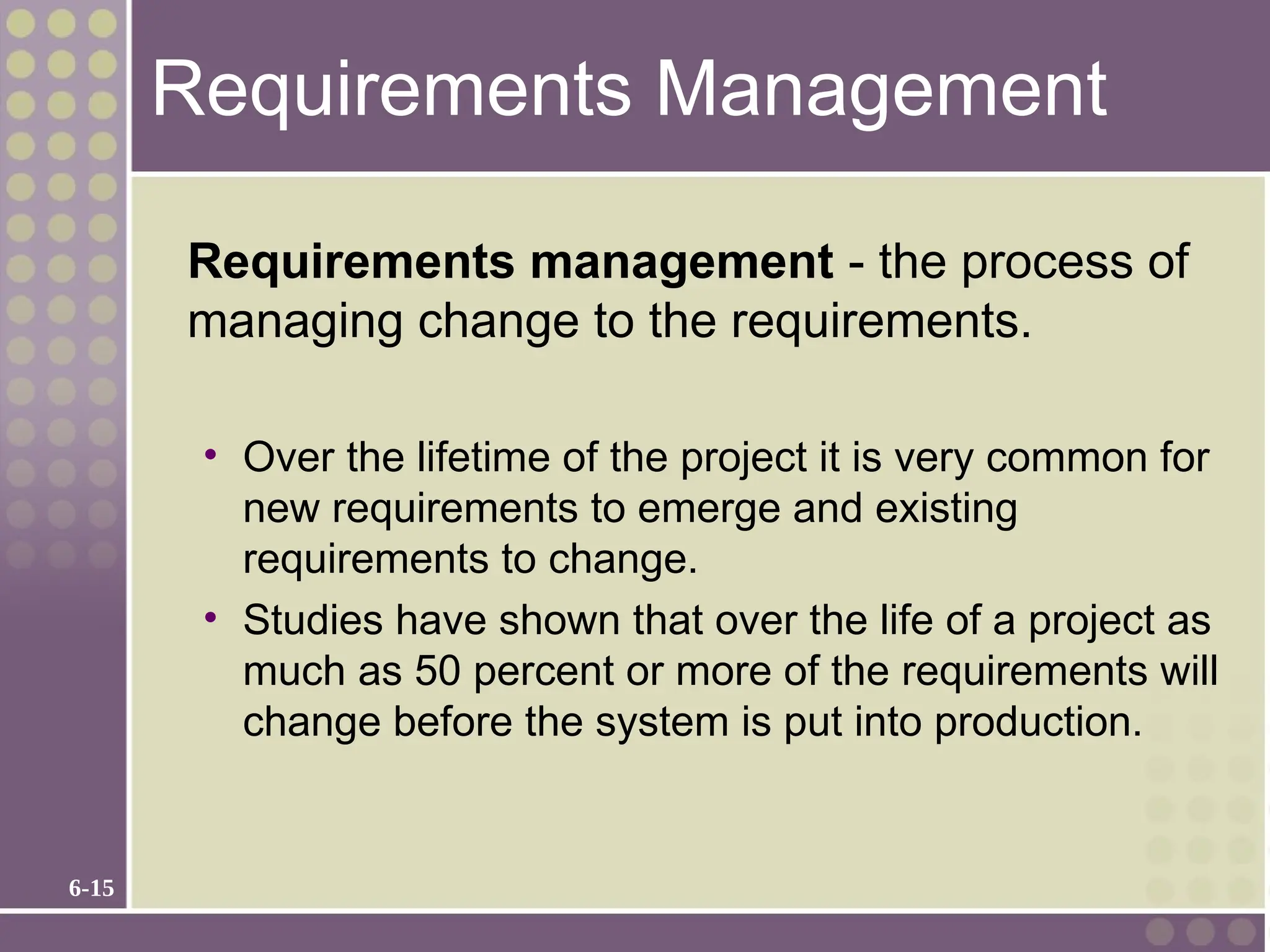6-15
Requirements Management
Requirements management - the process of
managing change to the requirements.
• Over the lifetime of the project it is very common for
new requirements to emerge and existing
requirements to change.
• Studies have shown that over the life of a project as
much as 50 percent or more of the requirements will
change before the system is put into production.
 