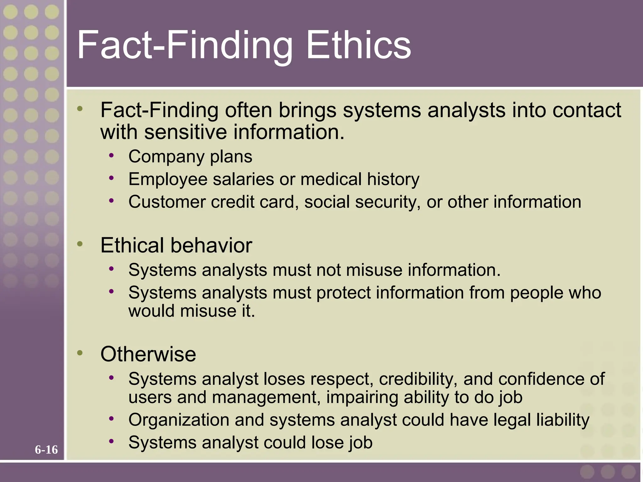 6-16
Fact-Finding Ethics
• Fact-Finding often brings systems analysts into contact
with sensitive information.
• Company plans
• Employee salaries or medical history
• Customer credit card, social security, or other information
• Ethical behavior
• Systems analysts must not misuse information.
• Systems analysts must protect information from people who
would misuse it.
• Otherwise
• Systems analyst loses respect, credibility, and confidence of
users and management, impairing ability to do job
• Organization and systems analyst could have legal liability
• Systems analyst could lose job
 