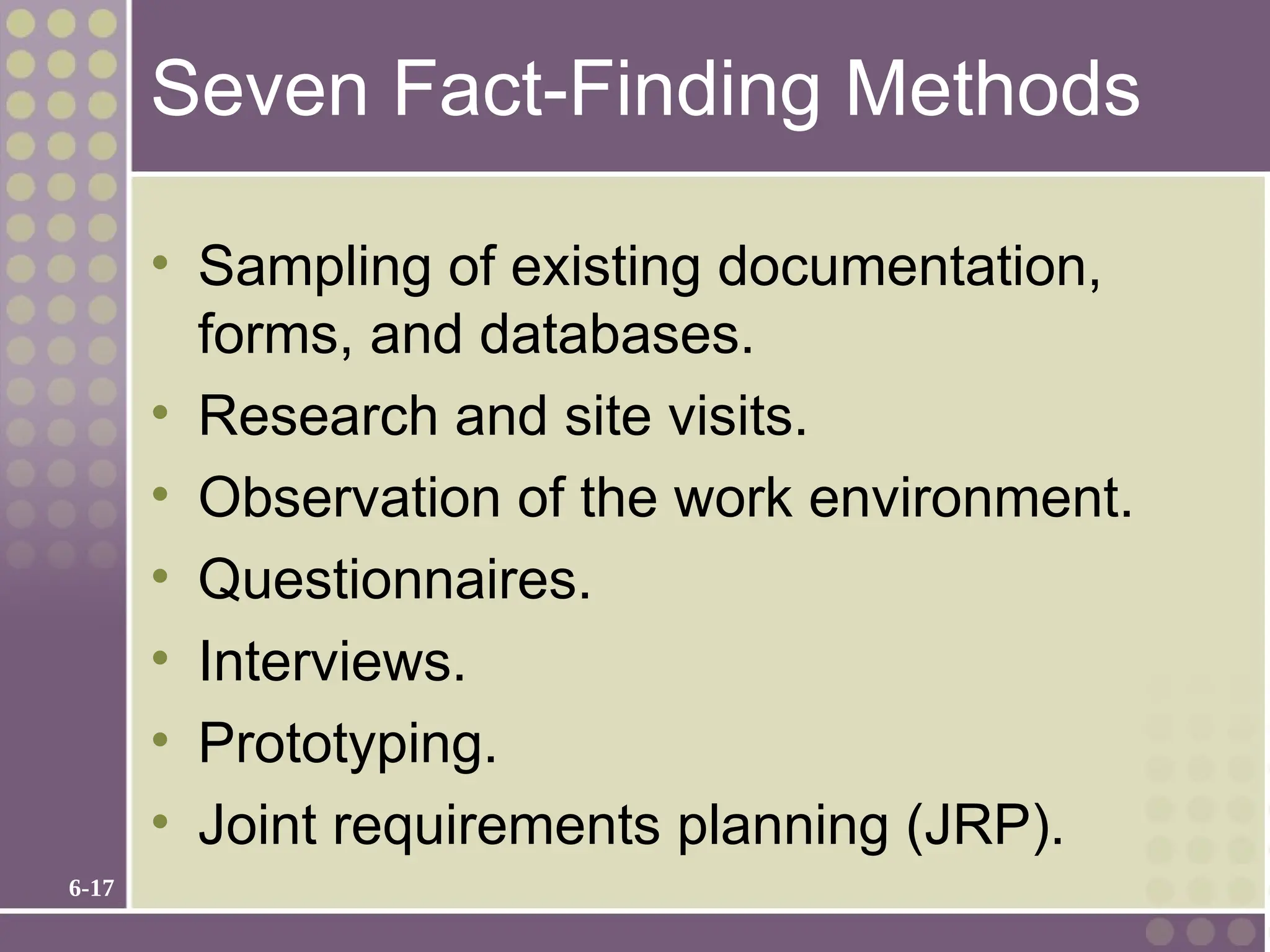 6-17
Seven Fact-Finding Methods
• Sampling of existing documentation,
forms, and databases.
• Research and site visits.
• Observation of the work environment.
• Questionnaires.
• Interviews.
• Prototyping.
• Joint requirements planning (JRP).
 