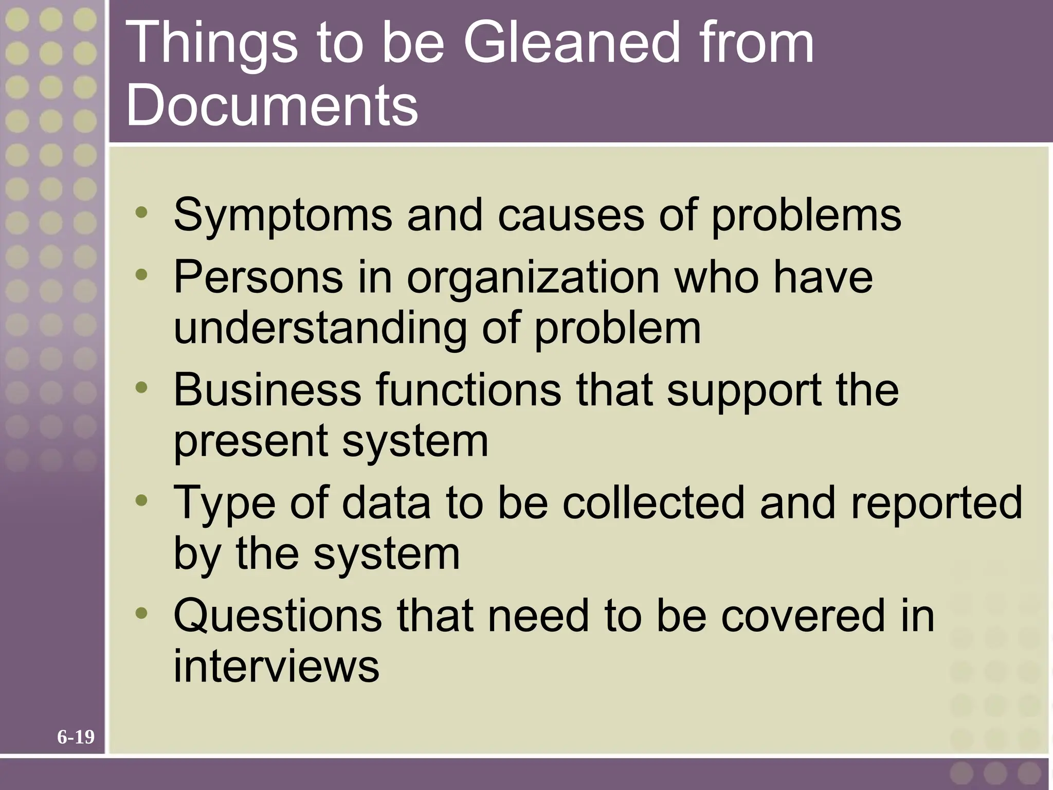 6-19
Things to be Gleaned from
Documents
• Symptoms and causes of problems
• Persons in organization who have
understanding of problem
• Business functions that support the
present system
• Type of data to be collected and reported
by the system
• Questions that need to be covered in
interviews
 