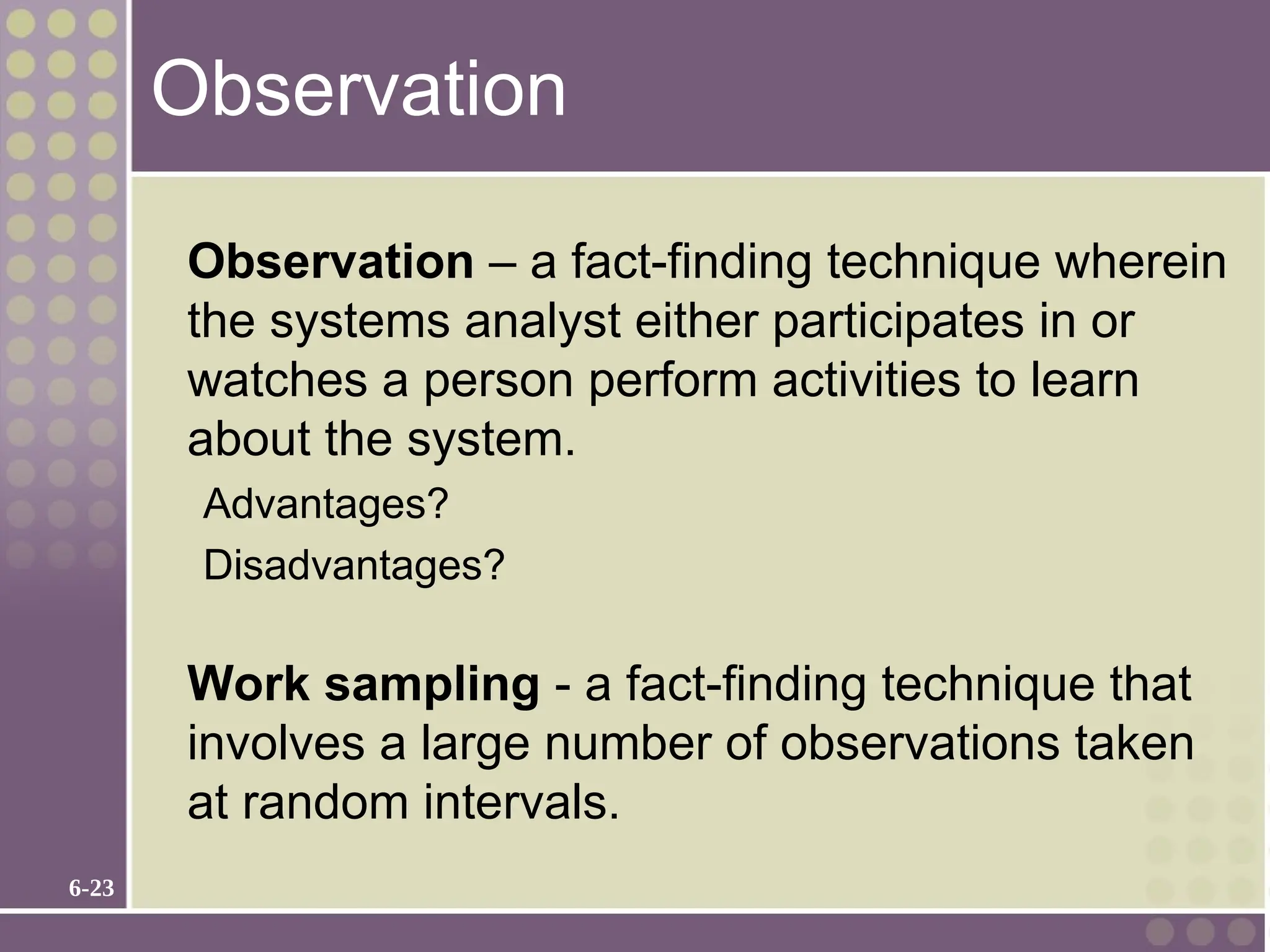 6-23
Observation
Observation – a fact-finding technique wherein
the systems analyst either participates in or
watches a person perform activities to learn
about the system.
Advantages?
Disadvantages?
Work sampling - a fact-finding technique that
involves a large number of observations taken
at random intervals.
 