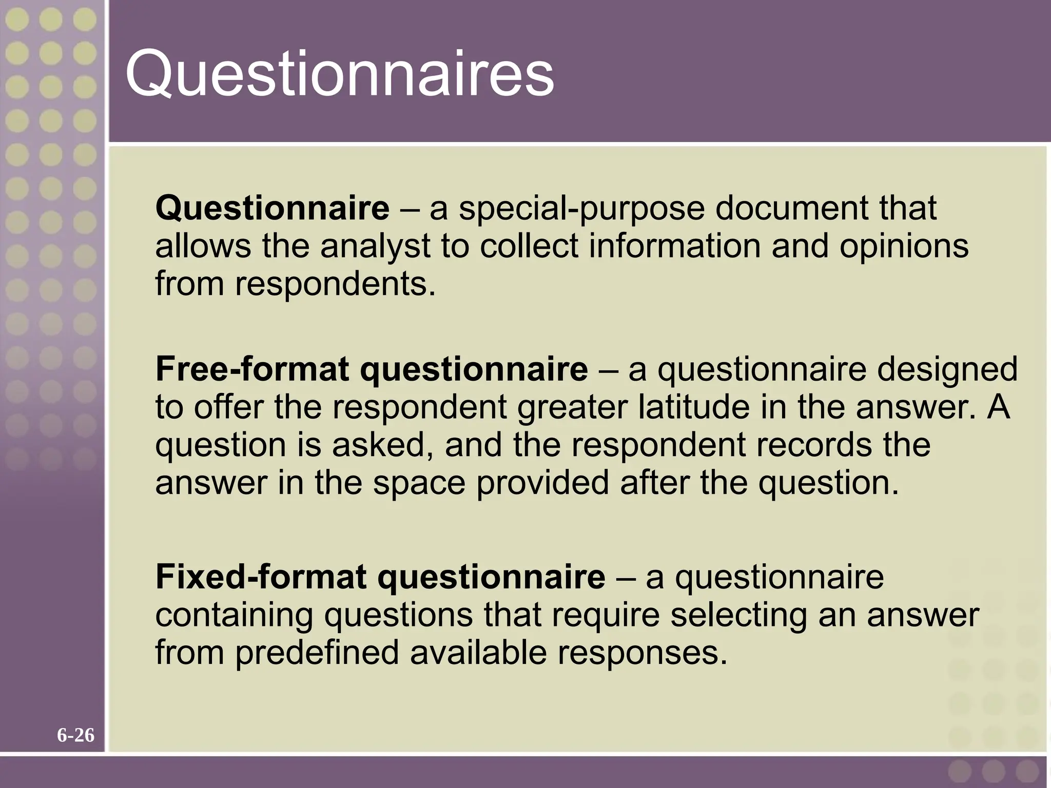 6-26
Questionnaires
Questionnaire – a special-purpose document that
allows the analyst to collect information and opinions
from respondents.
Free-format questionnaire – a questionnaire designed
to offer the respondent greater latitude in the answer. A
question is asked, and the respondent records the
answer in the space provided after the question.
Fixed-format questionnaire – a questionnaire
containing questions that require selecting an answer
from predefined available responses.
 