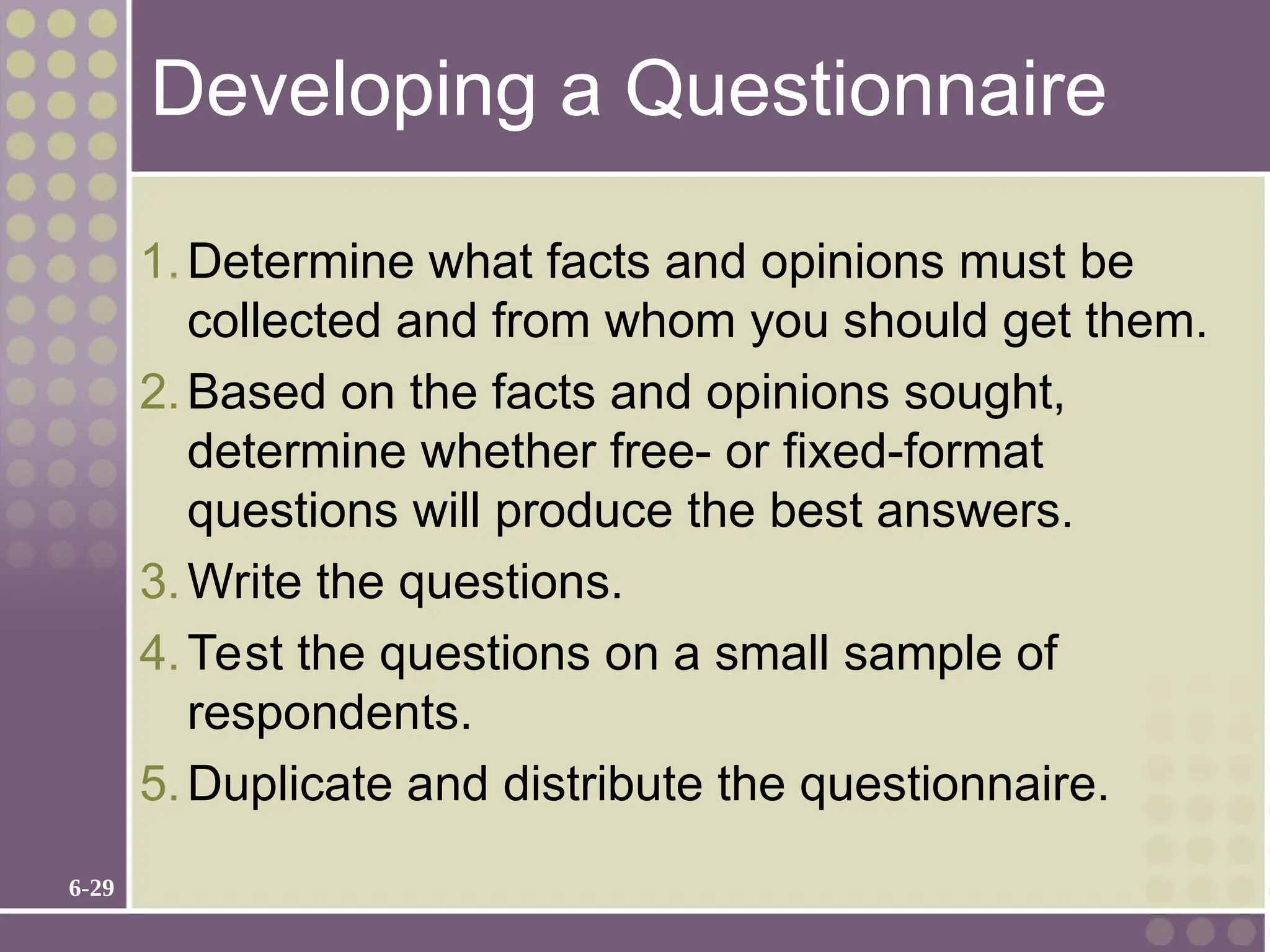 6-29
Developing a Questionnaire
1.Determine what facts and opinions must be
collected and from whom you should get them.
2.Based on the facts and opinions sought,
determine whether free- or fixed-format
questions will produce the best answers.
3.Write the questions.
4.Test the questions on a small sample of
respondents.
5.Duplicate and distribute the questionnaire.
 