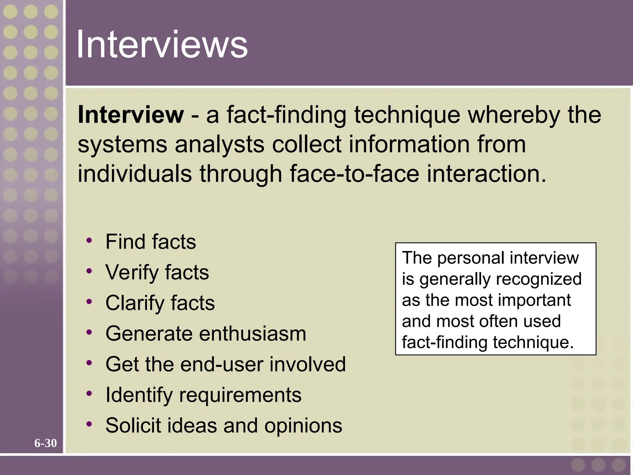 6-30
Interviews
Interview - a fact-finding technique whereby the
systems analysts collect information from
individuals through face-to-face interaction.
• Find facts
• Verify facts
• Clarify facts
• Generate enthusiasm
• Get the end-user involved
• Identify requirements
• Solicit ideas and opinions
The personal interview
is generally recognized
as the most important
and most often used
fact-finding technique.
 
