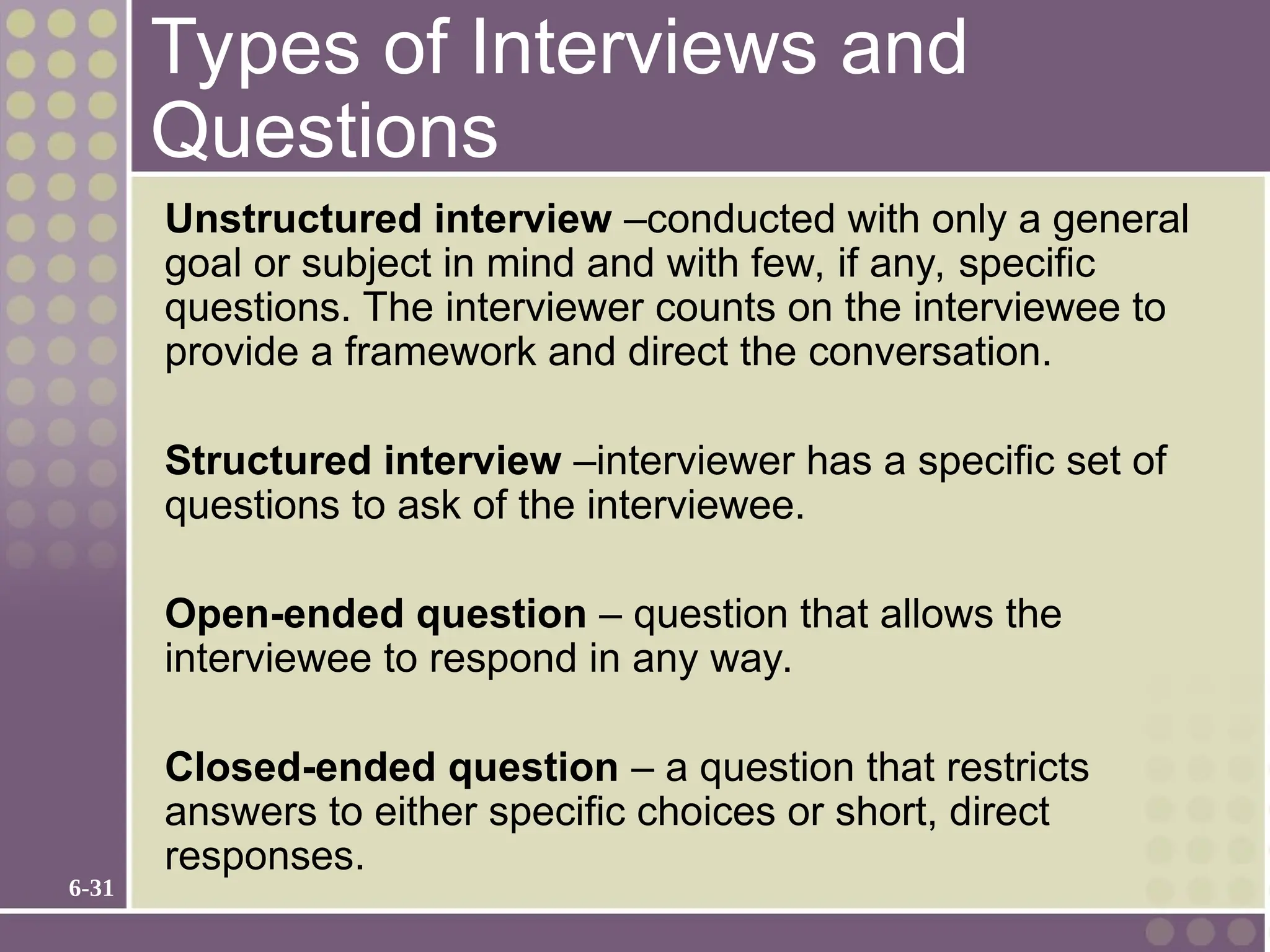 6-31
Types of Interviews and
Questions
Unstructured interview –conducted with only a general
goal or subject in mind and with few, if any, specific
questions. The interviewer counts on the interviewee to
provide a framework and direct the conversation.
Structured interview –interviewer has a specific set of
questions to ask of the interviewee.
Open-ended question – question that allows the
interviewee to respond in any way.
Closed-ended question – a question that restricts
answers to either specific choices or short, direct
responses.
 