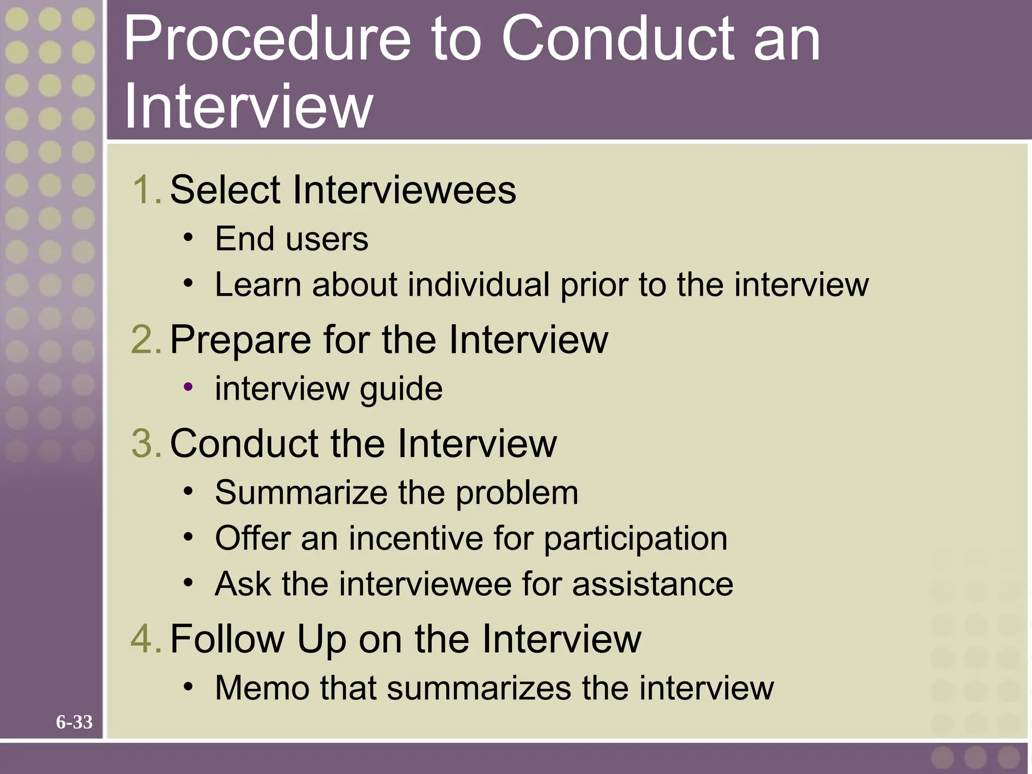 6-33
Procedure to Conduct an
Interview
1.Select Interviewees
• End users
• Learn about individual prior to the interview
2.Prepare for the Interview
• interview guide
3.Conduct the Interview
• Summarize the problem
• Offer an incentive for participation
• Ask the interviewee for assistance
4.Follow Up on the Interview
• Memo that summarizes the interview
 