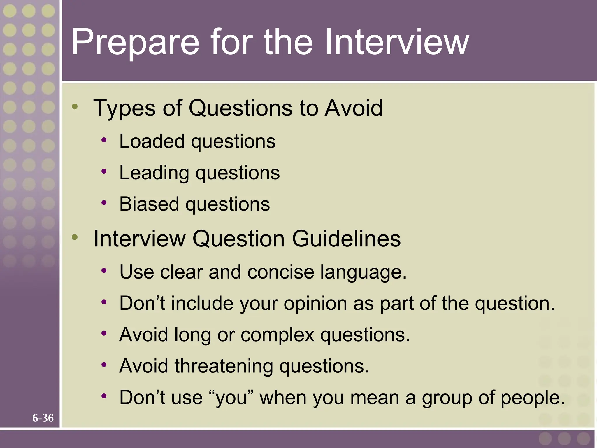 6-36
Prepare for the Interview
• Types of Questions to Avoid
• Loaded questions
• Leading questions
• Biased questions
• Interview Question Guidelines
• Use clear and concise language.
• Don’t include your opinion as part of the question.
• Avoid long or complex questions.
• Avoid threatening questions.
• Don’t use “you” when you mean a group of people.
 