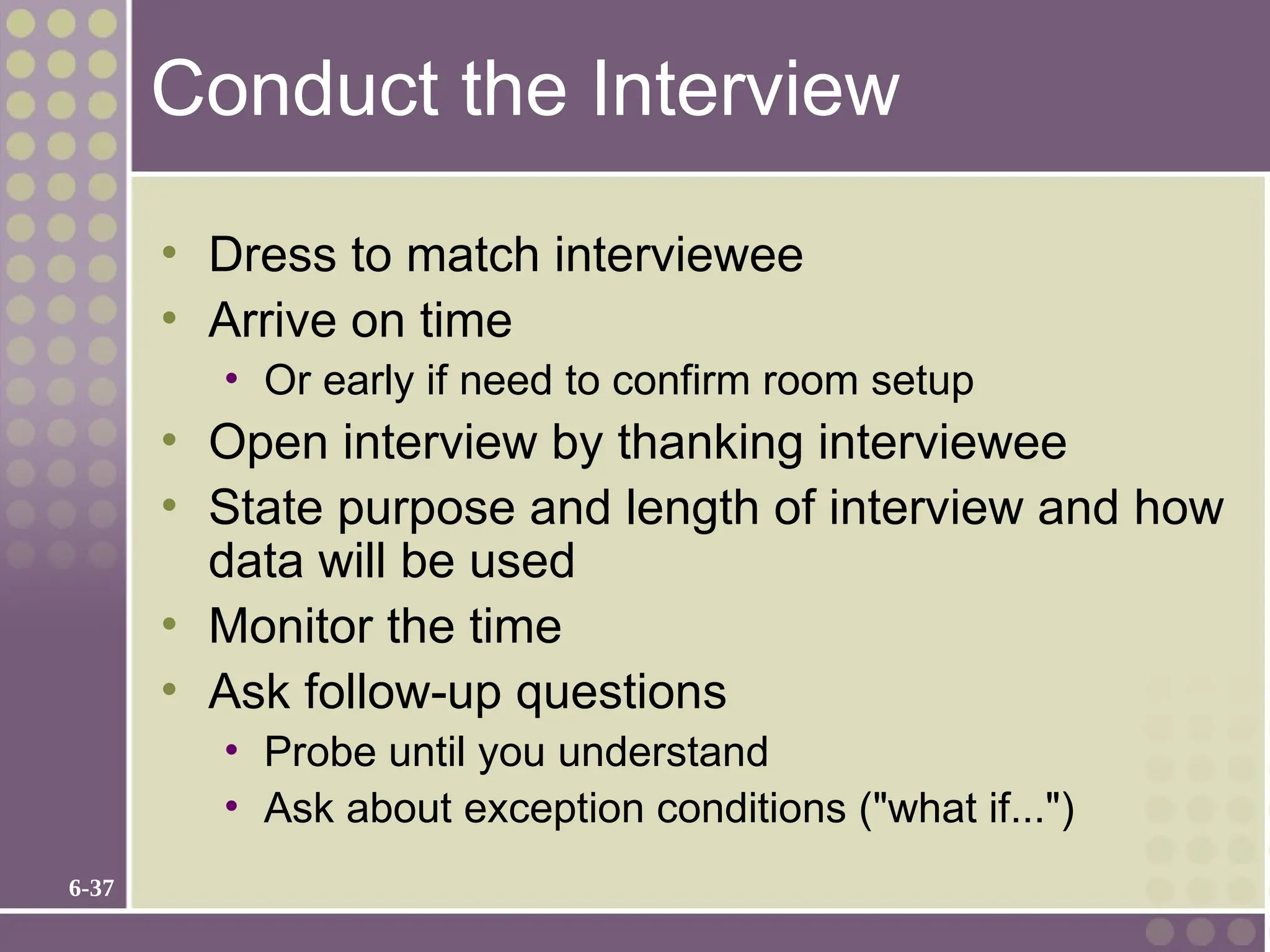 6-37
Conduct the Interview
• Dress to match interviewee
• Arrive on time
• Or early if need to confirm room setup
• Open interview by thanking interviewee
• State purpose and length of interview and how
data will be used
• Monitor the time
• Ask follow-up questions
• Probe until you understand
• Ask about exception conditions ("what if...")
 