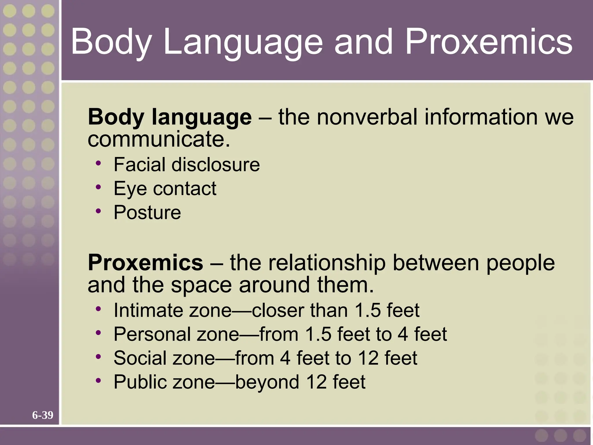 6-39
Body Language and Proxemics
Body language – the nonverbal information we
communicate.
• Facial disclosure
• Eye contact
• Posture
Proxemics – the relationship between people
and the space around them.
• Intimate zone—closer than 1.5 feet
• Personal zone—from 1.5 feet to 4 feet
• Social zone—from 4 feet to 12 feet
• Public zone—beyond 12 feet
 