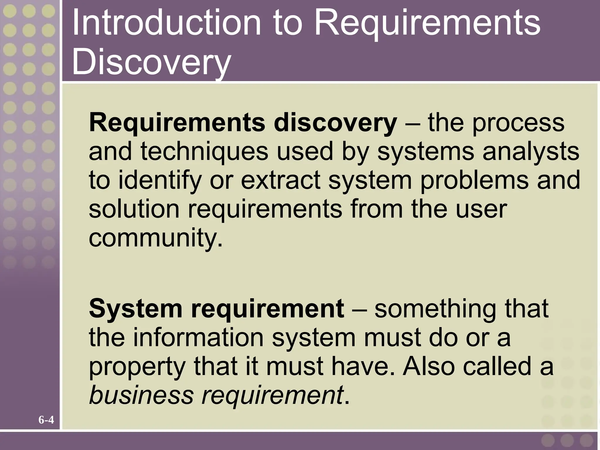 6-4
Introduction to Requirements
Discovery
Requirements discovery – the process
and techniques used by systems analysts
to identify or extract system problems and
solution requirements from the user
community.
System requirement – something that
the information system must do or a
property that it must have. Also called a
business requirement.
 