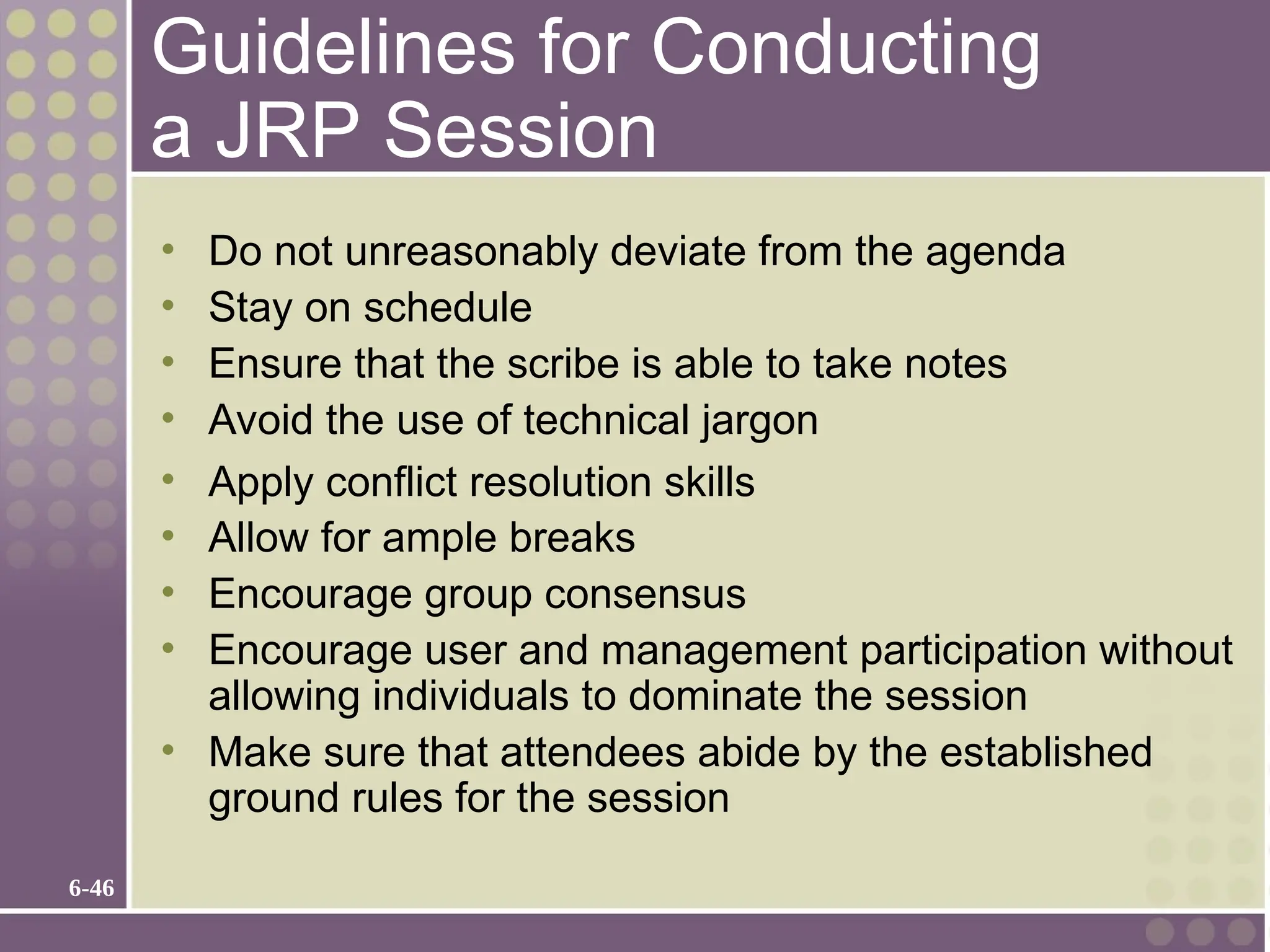 6-46
Guidelines for Conducting
a JRP Session
• Do not unreasonably deviate from the agenda
• Stay on schedule
• Ensure that the scribe is able to take notes
• Avoid the use of technical jargon
• Apply conflict resolution skills
• Allow for ample breaks
• Encourage group consensus
• Encourage user and management participation without
allowing individuals to dominate the session
• Make sure that attendees abide by the established
ground rules for the session
 
