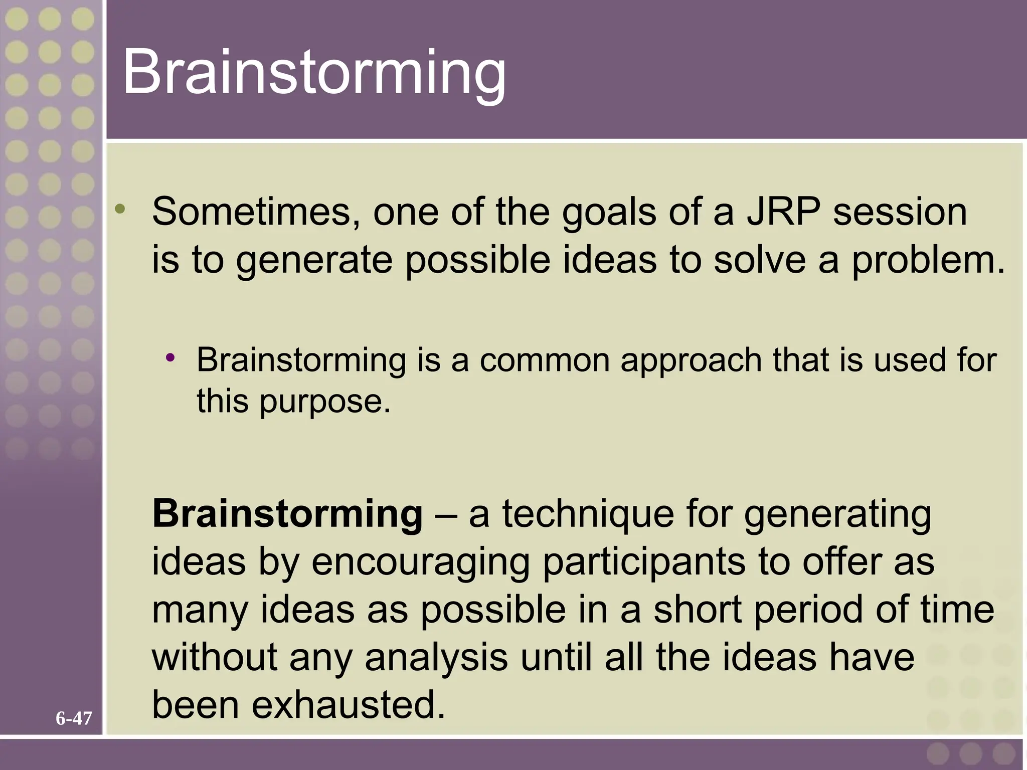 6-47
Brainstorming
• Sometimes, one of the goals of a JRP session
is to generate possible ideas to solve a problem.
• Brainstorming is a common approach that is used for
this purpose.
Brainstorming – a technique for generating
ideas by encouraging participants to offer as
many ideas as possible in a short period of time
without any analysis until all the ideas have
been exhausted.
 