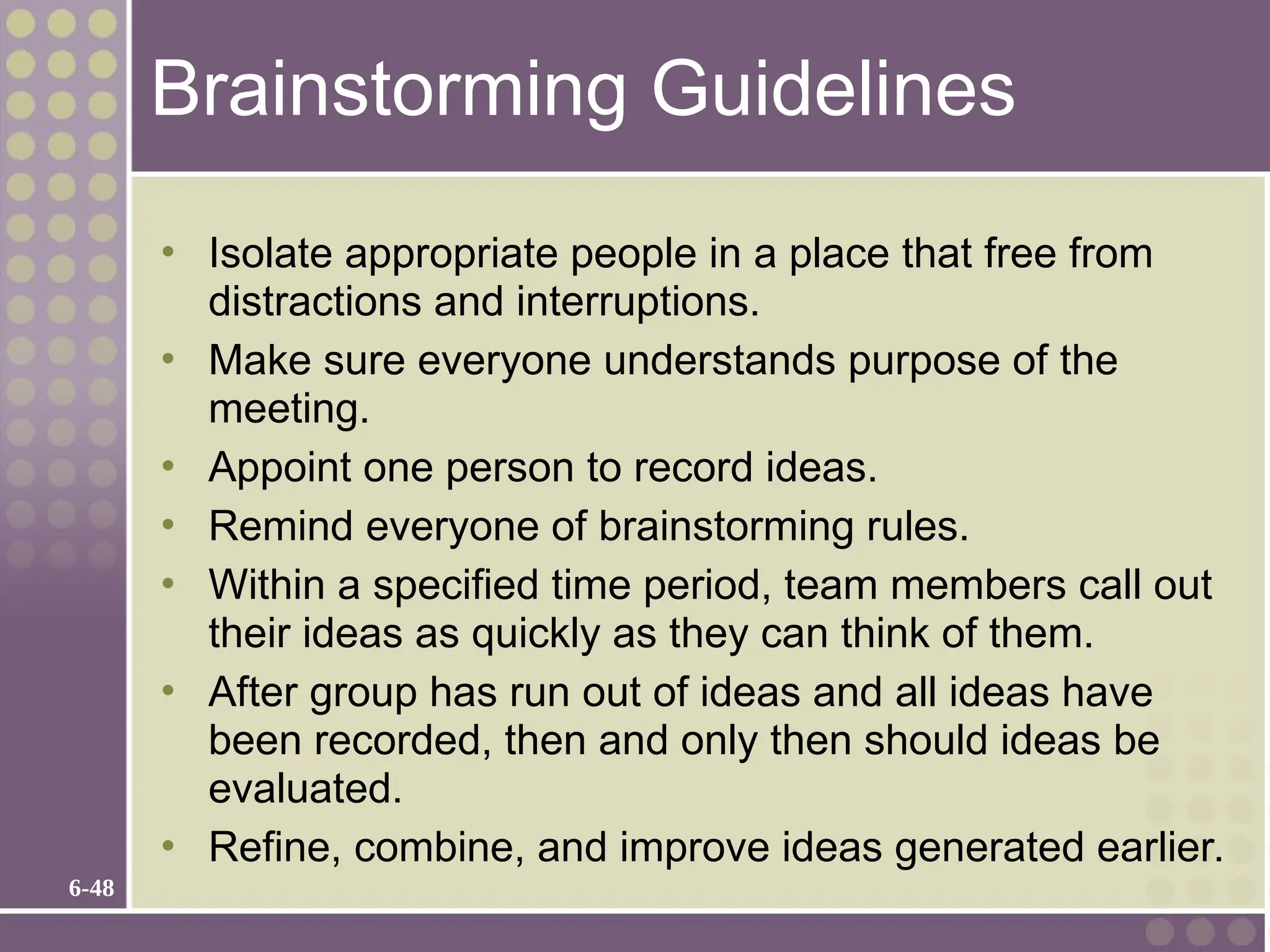6-48
Brainstorming Guidelines
• Isolate appropriate people in a place that free from
distractions and interruptions.
• Make sure everyone understands purpose of the
meeting.
• Appoint one person to record ideas.
• Remind everyone of brainstorming rules.
• Within a specified time period, team members call out
their ideas as quickly as they can think of them.
• After group has run out of ideas and all ideas have
been recorded, then and only then should ideas be
evaluated.
• Refine, combine, and improve ideas generated earlier.
 