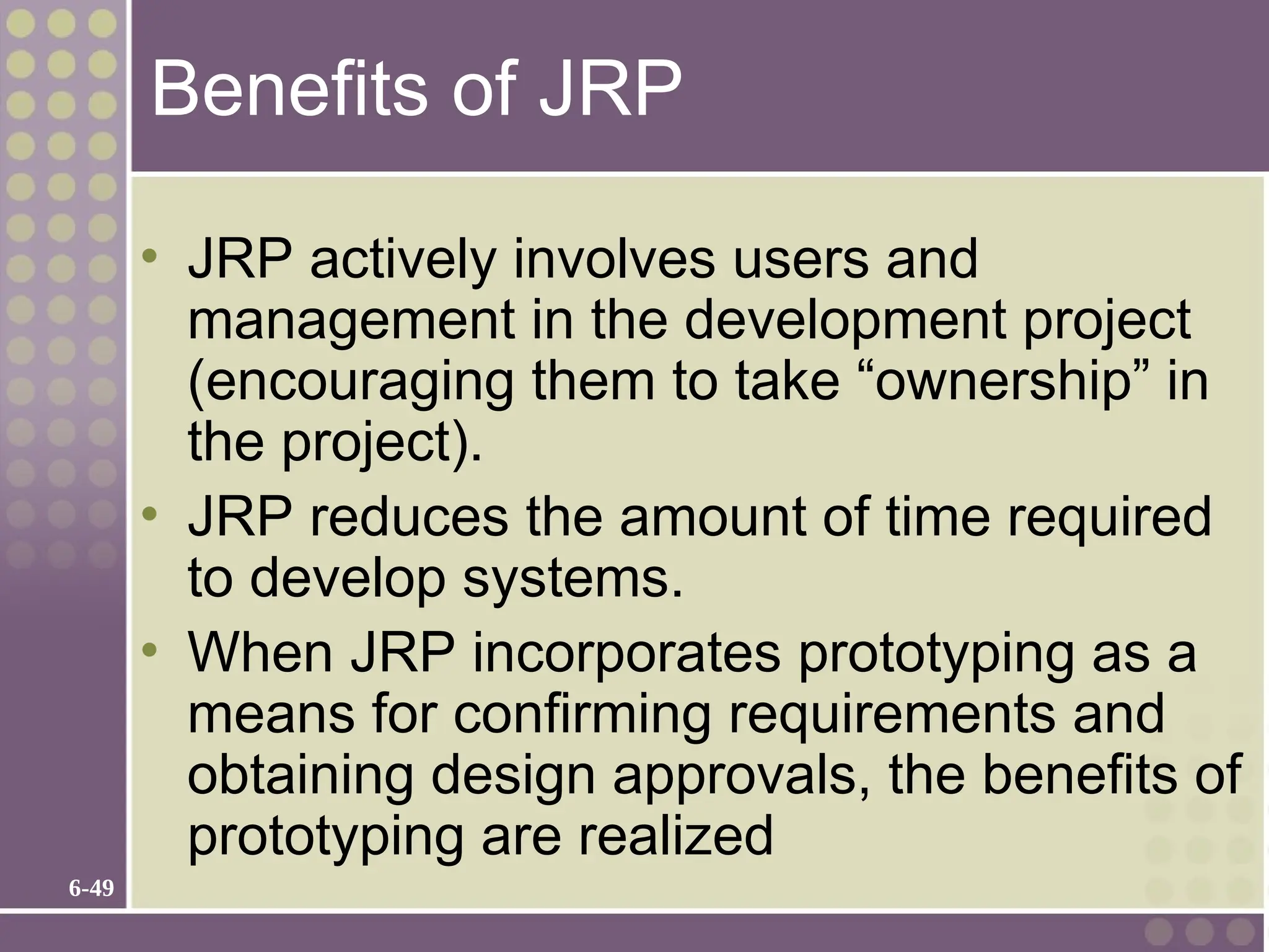 6-49
Benefits of JRP
• JRP actively involves users and
management in the development project
(encouraging them to take “ownership” in
the project).
• JRP reduces the amount of time required
to develop systems.
• When JRP incorporates prototyping as a
means for confirming requirements and
obtaining design approvals, the benefits of
prototyping are realized
 