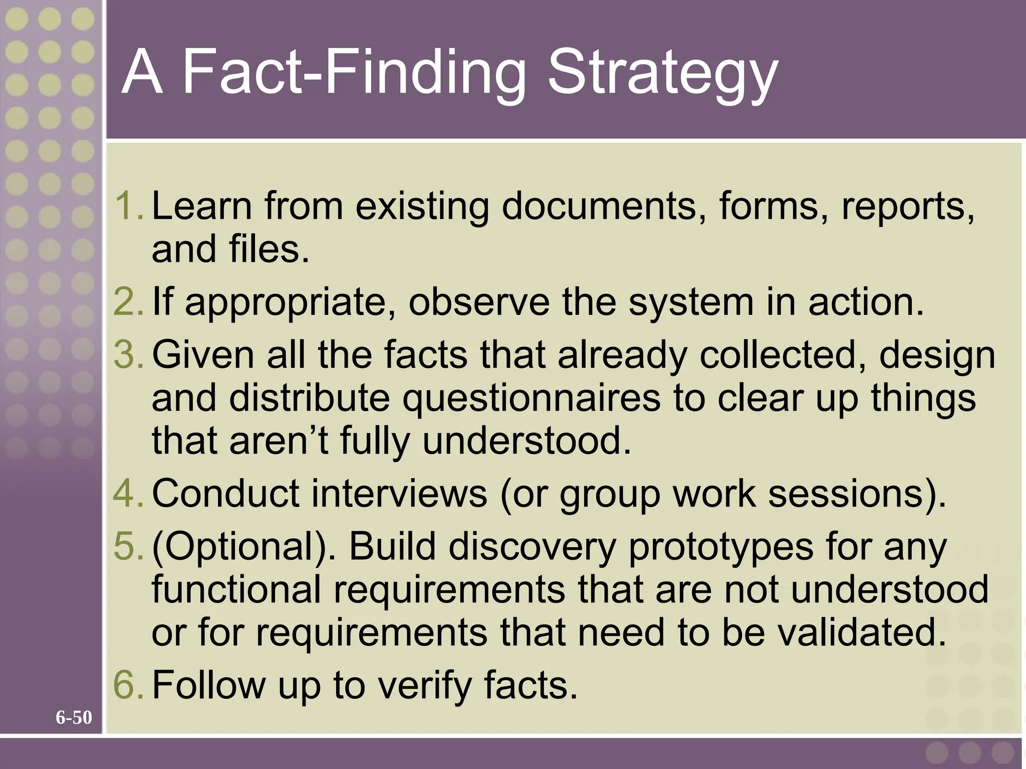 6-50
A Fact-Finding Strategy
1.Learn from existing documents, forms, reports,
and files.
2.If appropriate, observe the system in action.
3.Given all the facts that already collected, design
and distribute questionnaires to clear up things
that aren’t fully understood.
4.Conduct interviews (or group work sessions).
5.(Optional). Build discovery prototypes for any
functional requirements that are not understood
or for requirements that need to be validated.
6.Follow up to verify facts.
 