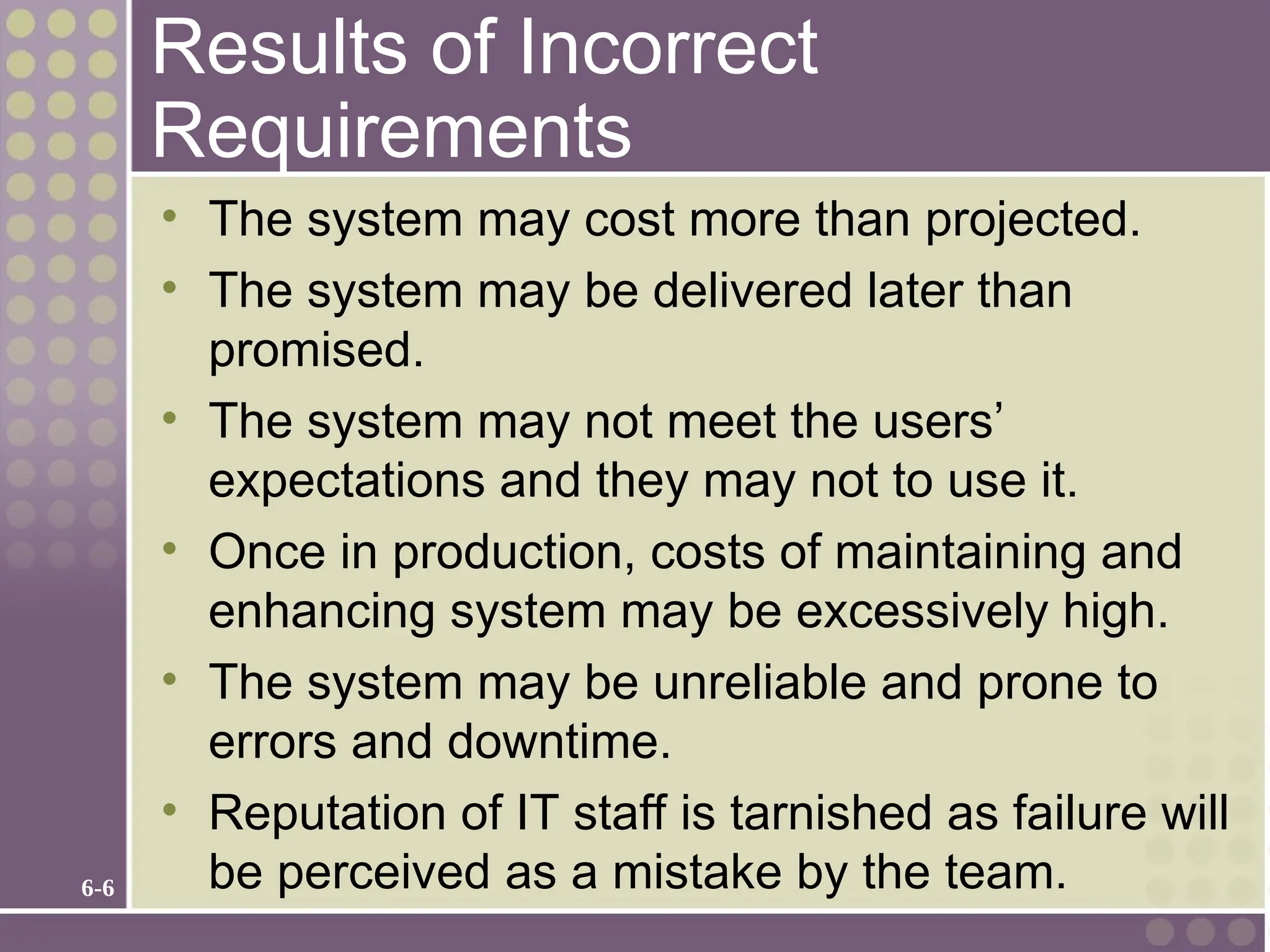 6-6
Results of Incorrect
Requirements
• The system may cost more than projected.
• The system may be delivered later than
promised.
• The system may not meet the users’
expectations and they may not to use it.
• Once in production, costs of maintaining and
enhancing system may be excessively high.
• The system may be unreliable and prone to
errors and downtime.
• Reputation of IT staff is tarnished as failure will
be perceived as a mistake by the team.
 