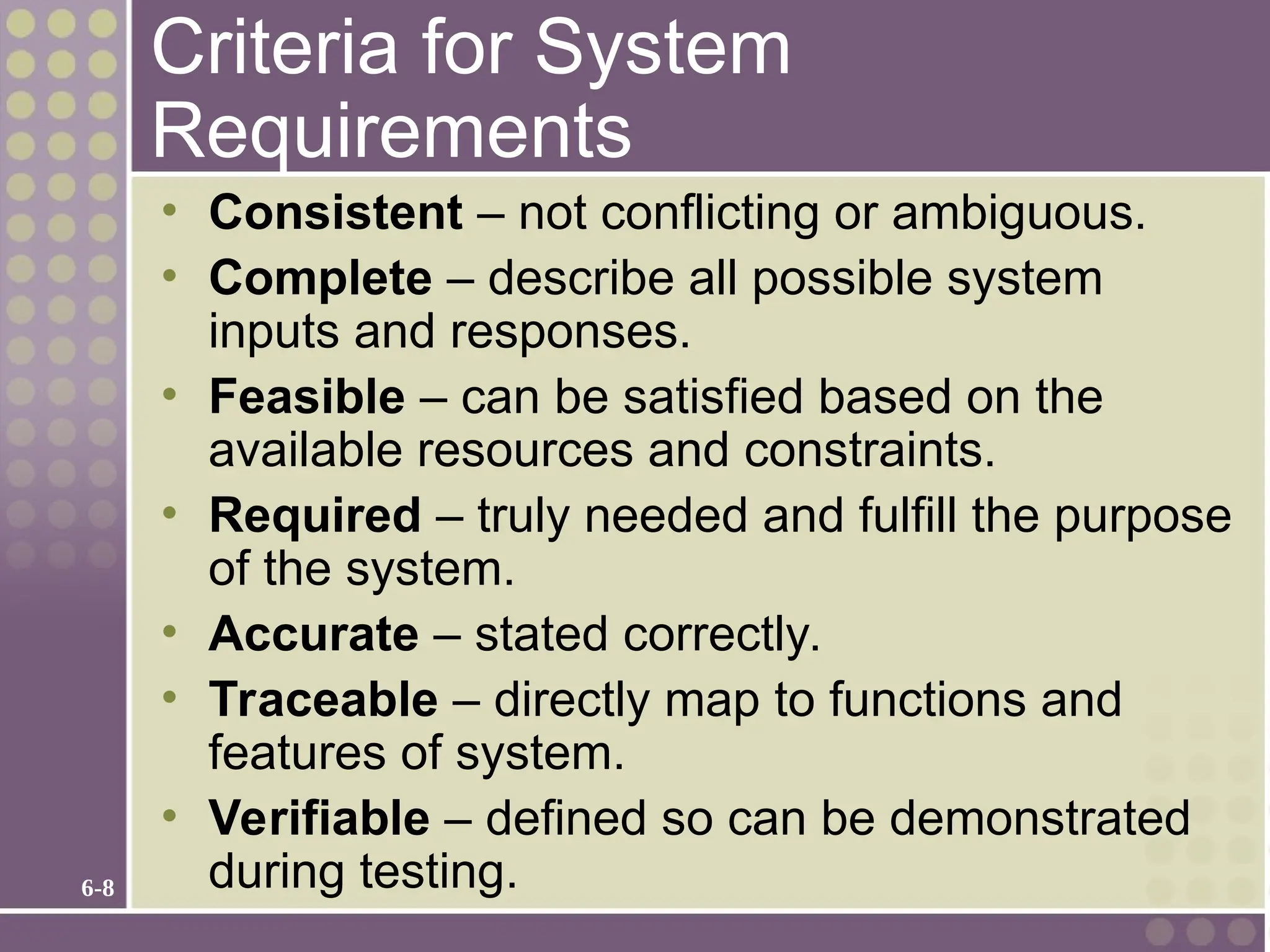 6-8
Criteria for System
Requirements
• Consistent – not conflicting or ambiguous.
• Complete – describe all possible system
inputs and responses.
• Feasible – can be satisfied based on the
available resources and constraints.
• Required – truly needed and fulfill the purpose
of the system.
• Accurate – stated correctly.
• Traceable – directly map to functions and
features of system.
• Verifiable – defined so can be demonstrated
during testing.
 