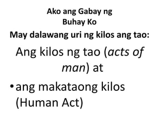 Ako ang Gabay ng
Buhay Ko
May dalawang uri ng kilos ang tao:
Ang kilos ng tao (acts of
man) at
•ang makataong kilos
(Human Act)
 