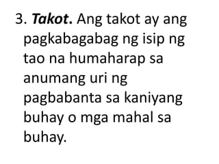 3. Takot. Ang takot ay ang
pagkabagabag ng isip ng
tao na humaharap sa
anumang uri ng
pagbabanta sa kaniyang
buhay o mga mahal sa
buhay.
 