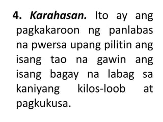 4. Karahasan. Ito ay ang
pagkakaroon ng panlabas
na pwersa upang pilitin ang
isang tao na gawin ang
isang bagay na labag sa
kaniyang kilos-loob at
pagkukusa.
 