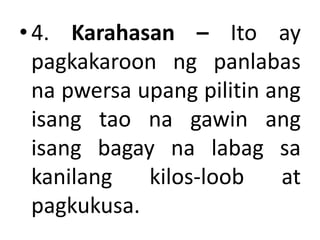 •4. Karahasan – Ito ay
pagkakaroon ng panlabas
na pwersa upang pilitin ang
isang tao na gawin ang
isang bagay na labag sa
kanilang kilos-loob at
pagkukusa.
 