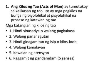 1. Ang Kilos ng Tao (Acts of Man) ay tumutukoy
sa kalikasan ng tao. Ito ay mga pagkilos na
bunga ng biyolohikal at pisyolohikal na
proseso ng katawan ng tao
Mga katangian ng kilos ng tao
• 1. Hindi sinasadya o walang pagkukusa
• 2. Walang pananagutan
• 3. Hindi ginagamitan ng isip o kilos-loob
• 4. Walang kamalayan
• 5. Kawalan ng atensyon
• 6. Paggamit ng pandamdam (5 senses)
 