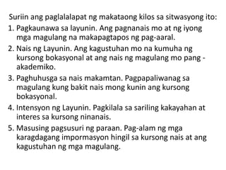 Suriin ang paglalalapat ng makataong kilos sa sitwasyong ito:
1. Pagkaunawa sa layunin. Ang pagnanais mo at ng iyong
mga magulang na makapagtapos ng pag-aaral.
2. Nais ng Layunin. Ang kagustuhan mo na kumuha ng
kursong bokasyonal at ang nais ng magulang mo pang -
akademiko.
3. Paghuhusga sa nais makamtan. Pagpapaliwanag sa
magulang kung bakit nais mong kunin ang kursong
bokasyonal.
4. Intensyon ng Layunin. Pagkilala sa sariling kakayahan at
interes sa kursong ninanais.
5. Masusing pagsusuri ng paraan. Pag-alam ng mga
karagdagang impormasyon hingil sa kursong nais at ang
kagustuhan ng mga magulang.
 