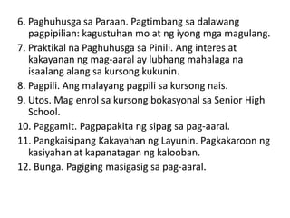 6. Paghuhusga sa Paraan. Pagtimbang sa dalawang
pagpipilian: kagustuhan mo at ng iyong mga magulang.
7. Praktikal na Paghuhusga sa Pinili. Ang interes at
kakayanan ng mag-aaral ay lubhang mahalaga na
isaalang alang sa kursong kukunin.
8. Pagpili. Ang malayang pagpili sa kursong nais.
9. Utos. Mag enrol sa kursong bokasyonal sa Senior High
School.
10. Paggamit. Pagpapakita ng sipag sa pag-aaral.
11. Pangkaisipang Kakayahan ng Layunin. Pagkakaroon ng
kasiyahan at kapanatagan ng kalooban.
12. Bunga. Pagiging masigasig sa pag-aaral.
 
