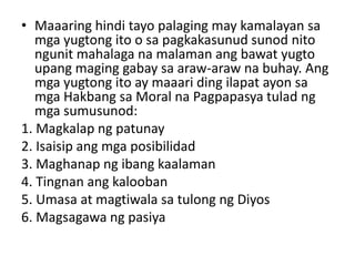 • Maaaring hindi tayo palaging may kamalayan sa
mga yugtong ito o sa pagkakasunud sunod nito
ngunit mahalaga na malaman ang bawat yugto
upang maging gabay sa araw-araw na buhay. Ang
mga yugtong ito ay maaari ding ilapat ayon sa
mga Hakbang sa Moral na Pagpapasya tulad ng
mga sumusunod:
1. Magkalap ng patunay
2. Isaisip ang mga posibilidad
3. Maghanap ng ibang kaalaman
4. Tingnan ang kalooban
5. Umasa at magtiwala sa tulong ng Diyos
6. Magsagawa ng pasiya
 