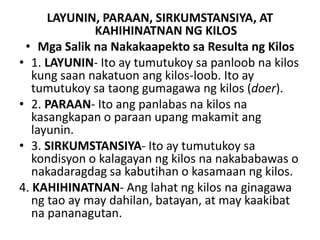LAYUNIN, PARAAN, SIRKUMSTANSIYA, AT
KAHIHINATNAN NG KILOS
• Mga Salik na Nakakaapekto sa Resulta ng Kilos
• 1. LAYUNIN- Ito ay tumutukoy sa panloob na kilos
kung saan nakatuon ang kilos-loob. Ito ay
tumutukoy sa taong gumagawa ng kilos (doer).
• 2. PARAAN- Ito ang panlabas na kilos na
kasangkapan o paraan upang makamit ang
layunin.
• 3. SIRKUMSTANSIYA- Ito ay tumutukoy sa
kondisyon o kalagayan ng kilos na nakababawas o
nakadaragdag sa kabutihan o kasamaan ng kilos.
4. KAHIHINATNAN- Ang lahat ng kilos na ginagawa
ng tao ay may dahilan, batayan, at may kaakibat
na pananagutan.
 