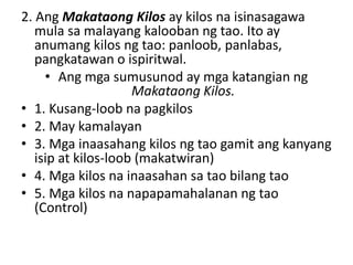 2. Ang Makataong Kilos ay kilos na isinasagawa
mula sa malayang kalooban ng tao. Ito ay
anumang kilos ng tao: panloob, panlabas,
pangkatawan o ispiritwal.
• Ang mga sumusunod ay mga katangian ng
Makataong Kilos.
• 1. Kusang-loob na pagkilos
• 2. May kamalayan
• 3. Mga inaasahang kilos ng tao gamit ang kanyang
isip at kilos-loob (makatwiran)
• 4. Mga kilos na inaasahan sa tao bilang tao
• 5. Mga kilos na napapamahalanan ng tao
(Control)
 