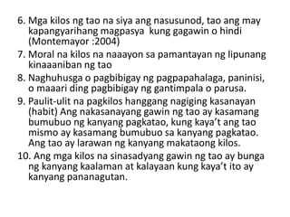 6. Mga kilos ng tao na siya ang nasusunod, tao ang may
kapangyarihang magpasya kung gagawin o hindi
(Montemayor :2004)
7. Moral na kilos na naaayon sa pamantayan ng lipunang
kinaaaniban ng tao
8. Naghuhusga o pagbibigay ng pagpapahalaga, paninisi,
o maaari ding pagbibigay ng gantimpala o parusa.
9. Paulit-ulit na pagkilos hanggang nagiging kasanayan
(habit) Ang nakasanayang gawin ng tao ay kasamang
bumubuo ng kanyang pagkatao, kung kaya’t ang tao
mismo ay kasamang bumubuo sa kanyang pagkatao.
Ang tao ay larawan ng kanyang makataong kilos.
10. Ang mga kilos na sinasadyang gawin ng tao ay bunga
ng kanyang kaalaman at kalayaan kung kaya’t ito ay
kanyang pananagutan.
 