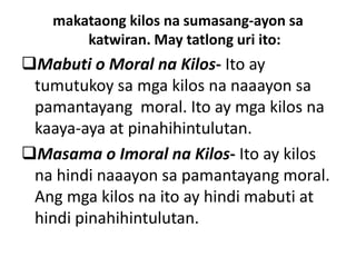 makataong kilos na sumasang-ayon sa
katwiran. May tatlong uri ito:
Mabuti o Moral na Kilos- Ito ay
tumutukoy sa mga kilos na naaayon sa
pamantayang moral. Ito ay mga kilos na
kaaya-aya at pinahihintulutan.
Masama o Imoral na Kilos- Ito ay kilos
na hindi naaayon sa pamantayang moral.
Ang mga kilos na ito ay hindi mabuti at
hindi pinahihintulutan.
 