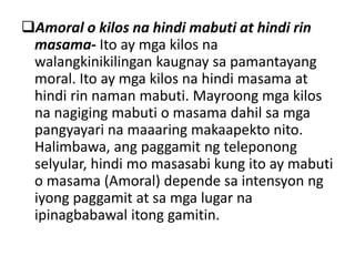 Amoral o kilos na hindi mabuti at hindi rin
masama- Ito ay mga kilos na
walangkinikilingan kaugnay sa pamantayang
moral. Ito ay mga kilos na hindi masama at
hindi rin naman mabuti. Mayroong mga kilos
na nagiging mabuti o masama dahil sa mga
pangyayari na maaaring makaapekto nito.
Halimbawa, ang paggamit ng teleponong
selyular, hindi mo masasabi kung ito ay mabuti
o masama (Amoral) depende sa intensyon ng
iyong paggamit at sa mga lugar na
ipinagbabawal itong gamitin.
 