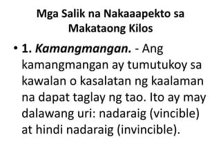 Mga Salik na Nakaaapekto sa
Makataong Kilos
• 1. Kamangmangan. - Ang
kamangmangan ay tumutukoy sa
kawalan o kasalatan ng kaalaman
na dapat taglay ng tao. Ito ay may
dalawang uri: nadaraig (vincible)
at hindi nadaraig (invincible).
 