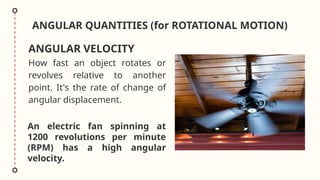 ANGULAR QUANTITIES (for ROTATIONAL MOTION)
How fast an object rotates or
revolves relative to another
point. It's the rate of change of
angular displacement.
ANGULAR VELOCITY
An electric fan spinning at
1200 revolutions per minute
(RPM) has a high angular
velocity.
 