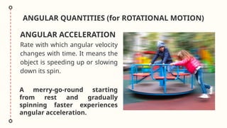 ANGULAR QUANTITIES (for ROTATIONAL MOTION)
Rate with which angular velocity
changes with time. It means the
object is speeding up or slowing
down its spin.
ANGULAR ACCELERATION
A merry-go-round starting
from rest and gradually
spinning faster experiences
angular acceleration.
 