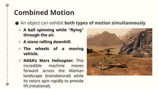 Combined Motion
● An object can exhibit both types of motion simultaneously.
o A ball spinning while "flying"
through the air.
o A stone rolling downhill.
o The wheels of a moving
vehicle.
o NASA's Mars Helicopter: This
incredible machine moves
forward across the Martian
landscape (translational) while
its rotors spin rapidly to provide
lift (rotational).
 
