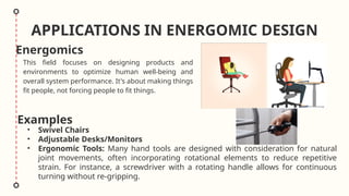 APPLICATIONS IN ENERGOMIC DESIGN
• Swivel Chairs
• Adjustable Desks/Monitors
• Ergonomic Tools: Many hand tools are designed with consideration for natural
joint movements, often incorporating rotational elements to reduce repetitive
strain. For instance, a screwdriver with a rotating handle allows for continuous
turning without re-gripping.
This field focuses on designing products and
environments to optimize human well-being and
overall system performance. It's about making things
fit people, not forcing people to fit things.
Energomics
Examples
 