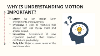  Safety: we can design safer
environments and equipment.
 Efficiency: It leads to machines that
operate with less energy waste and
greater output.
 Innovation: Development of new
ergonomic products that enhance
comfort and productivity.
 Daily Life: Helps us make sense of the
world around us.
WHY IS UNDERSTANDING MOTION
IMPORTANT?
 