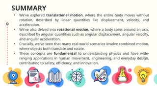 SUMMARY
• We've explored translational motion, where the entire body moves without
rotation, described by linear quantities like displacement, velocity, and
acceleration.
• We've also delved into rotational motion, where a body spins around an axis,
described by angular quantities such as angular displacement, angular velocity,
and angular acceleration.
• Crucially, we've seen that many real-world scenarios involve combined motion,
where objects both translate and rotate.
• These concepts are fundamental to understanding physics and have wide-
ranging applications in human movement, engineering, and everyday design,
contributing to safety, efficiency, and innovation.
 