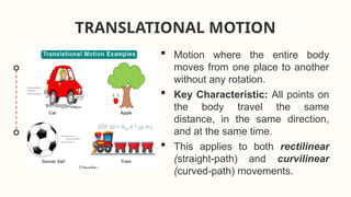 TRANSLATIONAL MOTION
 Motion where the entire body
moves from one place to another
without any rotation.
 Key Characteristic: All points on
the body travel the same
distance, in the same direction,
and at the same time.
 This applies to both rectilinear
(straight-path) and curvilinear
(curved-path) movements.
 