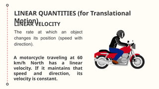 LINEAR QUANTITIES (for Translational
Motion)
LINEAR VELOCITY
A motorcycle traveling at 60
km/h North has a linear
velocity. If it maintains that
speed and direction, its
velocity is constant.
The rate at which an object
changes its position (speed with
direction).
 