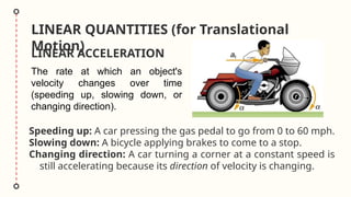 LINEAR QUANTITIES (for Translational
Motion)
LINEAR ACCELERATION
Speeding up: A car pressing the gas pedal to go from 0 to 60 mph.
Slowing down: A bicycle applying brakes to come to a stop.
Changing direction: A car turning a corner at a constant speed is
still accelerating because its direction of velocity is changing.
The rate at which an object's
velocity changes over time
(speeding up, slowing down, or
changing direction).
 