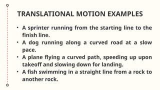TRANSLATIONAL MOTION EXAMPLES
• A sprinter running from the starting line to the
finish line.
• A dog running along a curved road at a slow
pace.
• A plane flying a curved path, speeding up upon
takeoff and slowing down for landing.
• A fish swimming in a straight line from a rock to
another rock.
 