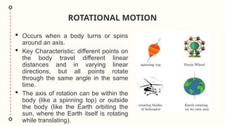 ROTATIONAL MOTION
 Occurs when a body turns or spins
around an axis.
 Key Characteristic: different points on
the body travel different linear
distances and in varying linear
directions, but all points rotate
through the same angle in the same
time.
 The axis of rotation can be within the
body (like a spinning top) or outside
the body (like the Earth orbiting the
sun, where the Earth itself is rotating
while translating).
 