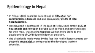 Epidemiology In Nepal
• In Nepal, COPD bears the patient load of 43% of all non-
communicable diseases and also accounts for 2.56% of total
hospitalization.
• This situation is aggravated in the case of Nepal, since almost 85% of
households still rely upon biofuels such as wood and others to cook
for their meal, thus making Nepalese women more prone to the
development of COPD due to indoor air pollution.
• The situation is made worse by the fact that health literacy among our
people is not so high as compared to the developed western
countries.
https://www.clinicone.com.np/copd-cases-in-nepal/
 