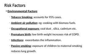 Risk Factors
• Environmental Factors
‐ Tobacco Smoking: accounts for 95% cases.
‐ Ambient air pollution: eg: cooking with biomass fuels.
‐ Occupational exposure: coal dust , silica, cadmium etc.
‐ Premature birth: low birth weight increases risk of COPD.
‐ Infections: exacerbates the inflammation.
‐ Passive smoking: exposure of children to maternal smoking
reduces lung growth.
 