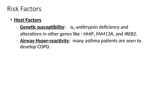 Risk Factors
• Host Factors
‐ Genetic susceptibility: α1-antitrypsin deficiency and
alterations in other genes like : HHIP, FAM13A, and IREB2.
‐ Airway Hyper-reactivity: many asthma patients are seen to
develop COPD.
 